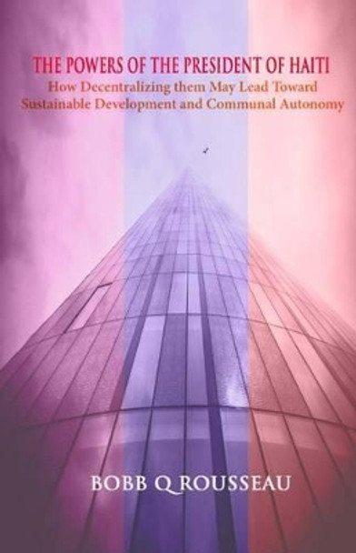 The Powers of the President of Haiti: How Decentralizing them May Lead Toward Sustainable Development and Communal Autonomy by Bobb Q Rousseau 9781500279073