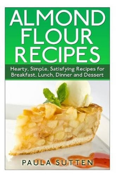 Almond Flour Recipes: Hearty, Simple, Satisfying Recipes for Breakfast, Lunch, Dinner and Dessert by Paula Sutten 9781500308100