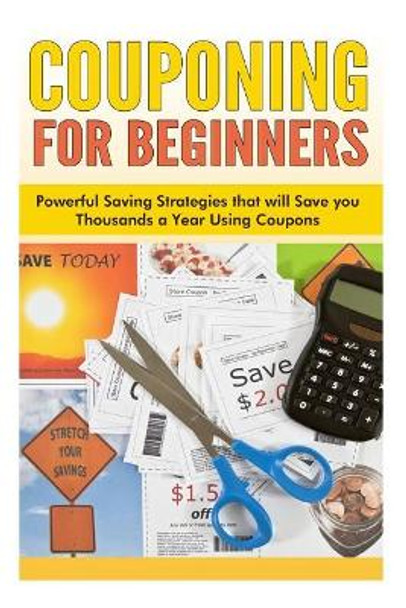 Couponing for Beginners: Powerful Saving Strategies that will Save you Thousands a Year Using Coupons by Sara Wilson 9781500397487