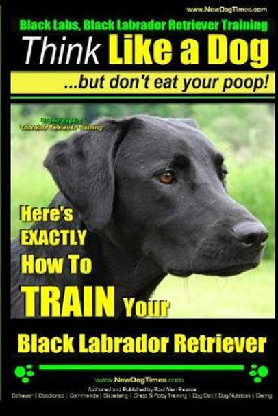 Black Labs, Black Labrador Retriever Training Think Like a Dog But Don't Eat Your Poop! Breed Expert Black Labrador Retriever Training: Here's Exactly How to Train Your Black Labrador Retriever by MR Paul Allen Pearce 9781505516999