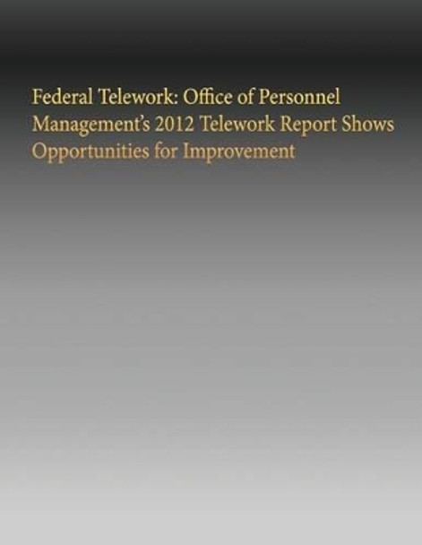 Federal Telework: Office of Personnel Management's 2012 Telework Report Shows Opportunities for Improvement by Government Accountability Office 9781505635621