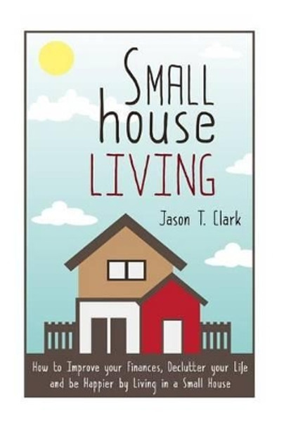 Small House Living: How to Improve your Finances, Declutter your Life and be Happier by Living in a Small House by Jason T Clark 9781502967015