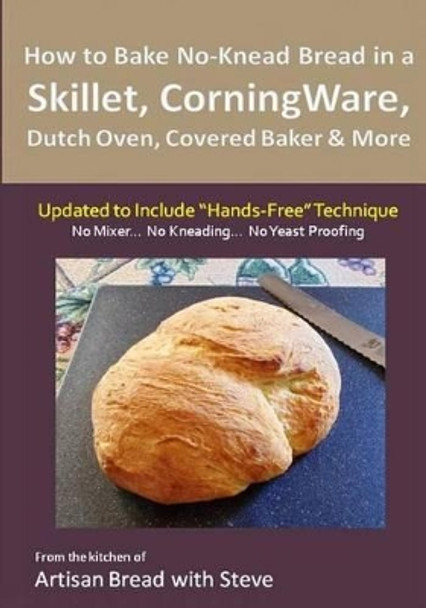 How to Bake No-Knead Bread in a Skillet, CorningWare, Dutch Oven, Covered Baker & More (Updated to Include &quot;Hands-Free&quot; Technique): From the kitchen of Artisan Bread with Steve by Steve Gamelin 9781505662061