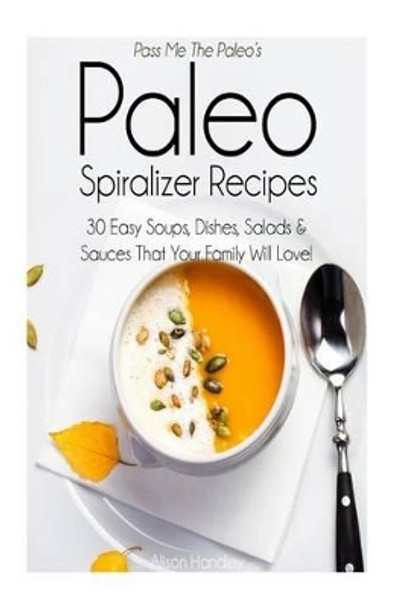 Pass Me The Paleo's Paleo Spiralizer Recipes: 30 Easy Soups, Dishes, Salads and Sauces That Your Family Will Love! by Alison Handley 9781506132228