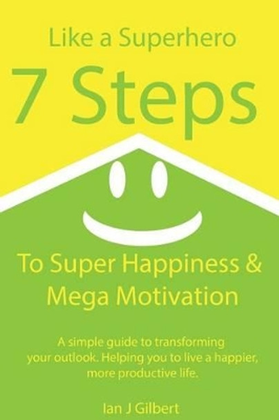 7 Steps to Super Happiness and Mega Motivation: A simple guide to transforming your outlook. Helping you to live a happier, more productive life. by Ian J Gilbert 9781505706284