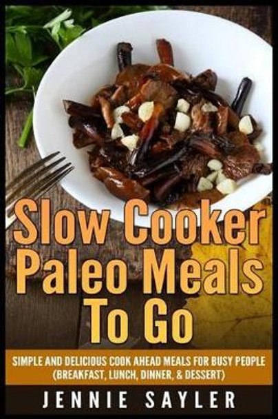 Slow Cooker Paleo Meals To Go: Simple and Delicious Cook Ahead Meals For Busy People (Breakfast, Lunch, Dinner, & Dessert) by Jennie Sayler 9781507531624