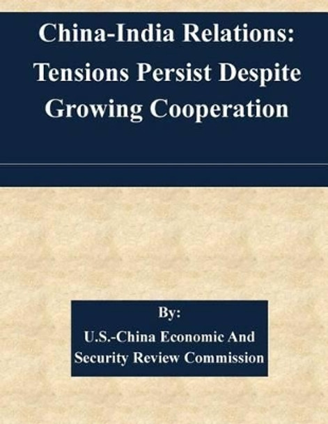 China-India Relations: Tensions Persist Despite Growing Cooperation by U S -China Economic and Security Review 9781507585047