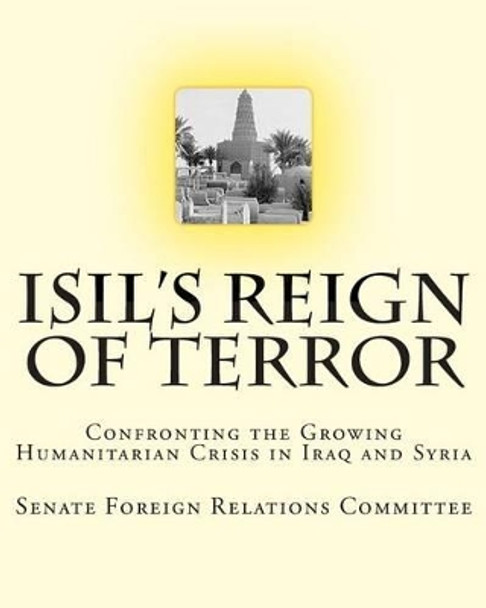 ISIL's Reign of Terror: Confronting the Growing Humanitarian Crisis in Iraq and Syria by Senate Foreign Relations Committee 9781507660997