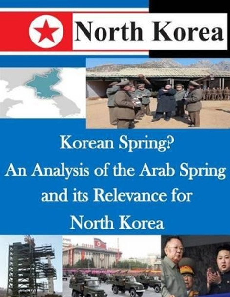 Korean Spring? An Analysis of the Arab Spring and its Relevance for North Korea by U S Army Command and General Staff Coll 9781500492847