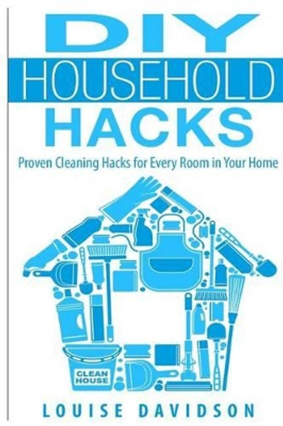 DIY Household Hacks: Proven Cleaning Hacks for Every Room in Your Home by Louise Davidson 9781508447924