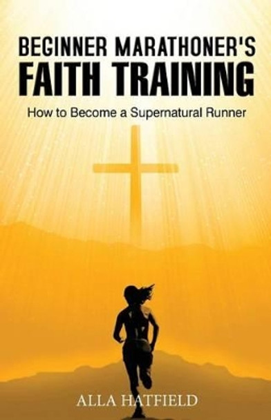 Beginner Marathoner's Faith Training: How to Become a Supernatural Runner by Alla Hatfield 9781508483090