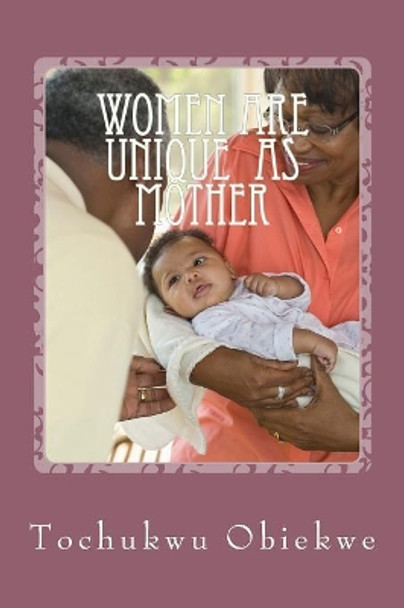 Women ARE UNIQUE as mothers: Celebrating Mothers For the Special Role they Play in Human Existence by Tochukwu Obiekwe 9781508585688