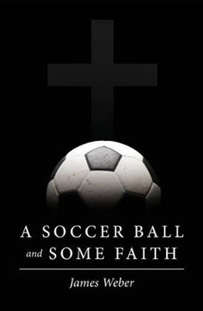A Soccer Ball and Some Faith by James Weber 9781508918745