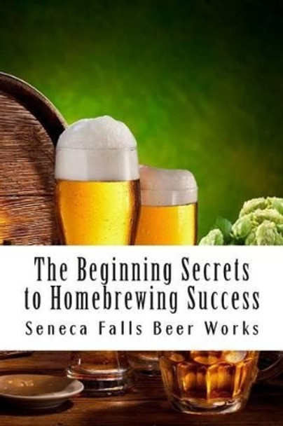 The Beginning Secrets to Homebrewing Success by Seneca Falls Beer Works 9781508943341