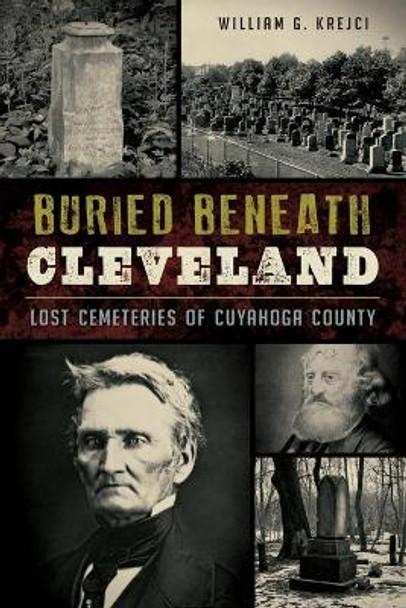 Buried Beneath Cleveland:: Lost Cemeteries of Cuyahoga County by William G Krejci 9781467117722