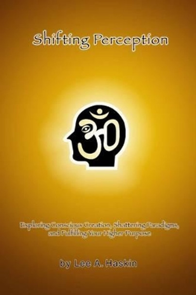 Shifting Perception: Exploring Conscious Creation, Shattering Paradigms and Fulfilling Your Higher Purpose by Lee a Haskin 9781483968278