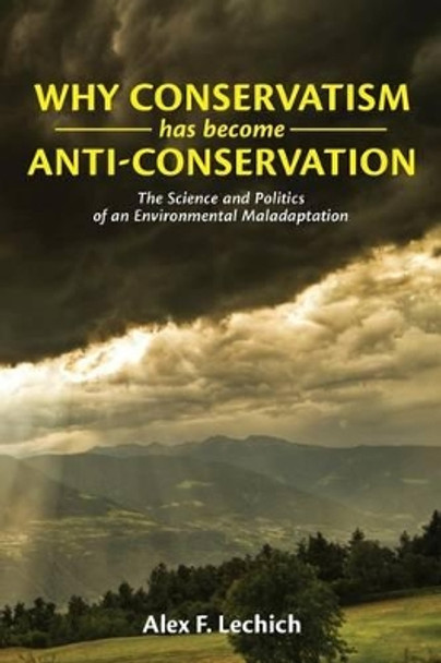 Why Conservatism Has Become Anti-Conservation: The Science and Politics of an Environmental Maladaptation by Alex F Lechich 9781484025949