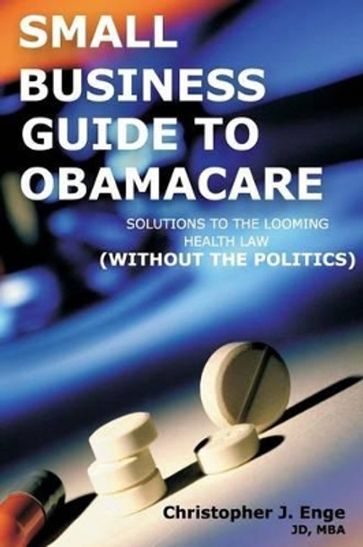 Small Business Guide to Obamacare: Solutions to the Looming Health Law (Without the Politics) by Christopher J Enge 9781484907160