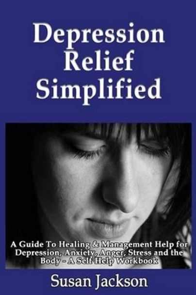 Depression Relief Simplified: A Guide To Healing & Management Help for Depression, Anxiety, Anger, Stress and the Body - A Self Help Workbook by Susan Jackson 9781492890119