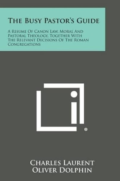 The Busy Pastor's Guide: A Resume of Canon Law, Moral and Pastoral Theology, Together with the Relevant Decisions of the Roman Congregations by Charles Laurent 9781494062750
