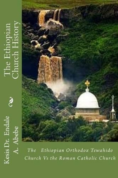 The Ethiopian Church History: The Ethiopian Orthodox Tewahido Church Vs the Roman Catholic Church by Endale a Abebe Phd 9781477474754