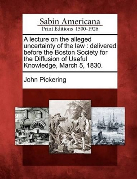 A Lecture on the Alleged Uncertainty of the Law: Delivered Before the Boston Society for the Diffusion of Useful Knowledge, March 5, 1830. by John Pickering 9781275728349