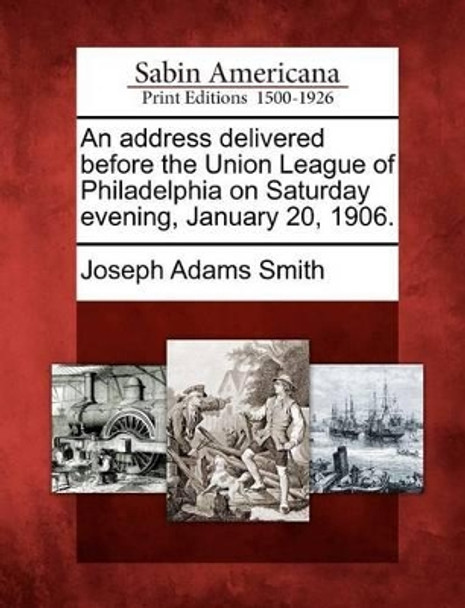 An Address Delivered Before the Union League of Philadelphia on Saturday Evening, January 20, 1906. by Joseph Adams Smith 9781275792975