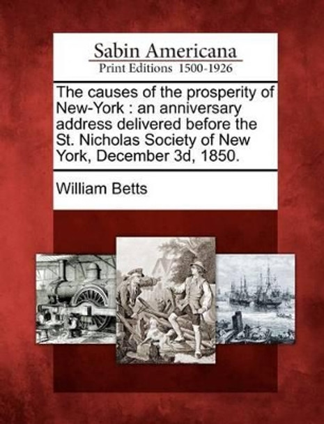 The Causes of the Prosperity of New-York: An Anniversary Address Delivered Before the St. Nicholas Society of New York, December 3d, 1850. by William Betts 9781275836891