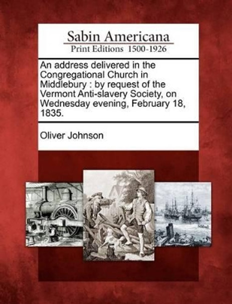 An Address Delivered in the Congregational Church in Middlebury: By Request of the Vermont Anti-Slavery Society, on Wednesday Evening, February 18, 1835. by Oliver Johnson 9781275861879