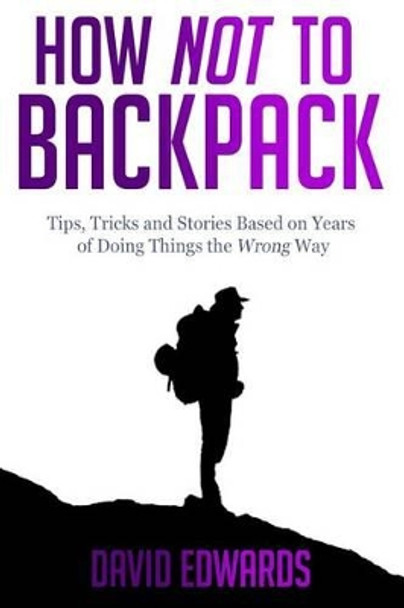 How Not to Backpack: Tips, Tricks and Stories Based on Years of Doing Things the Wrong Way by MR David Edwards 9781505457599