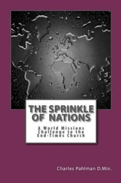 The Sprinkle Of Nations: A World Missions Challenge to the End Times Church! by Charles S Pahlman D Min 9781461116431