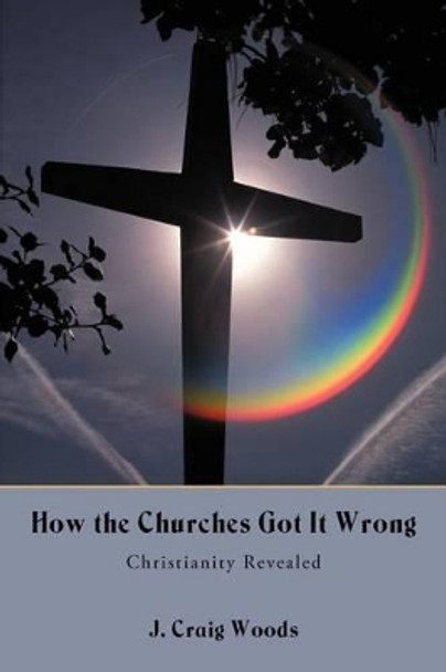 How the Churches Got It Wrong: Christianity Revealed by J Craig Woods 9781475931341