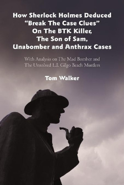 How Sherlock Holmes Deduced &quot;Break the Case Clues&quot; on the Btk Killer, the Son of Sam, Unabomber and Anthrax Cases: With Analysis on the Mad Bomber and the Unsolved L.I. Gilgo Beach Murders by Tom Walker 9781475932263