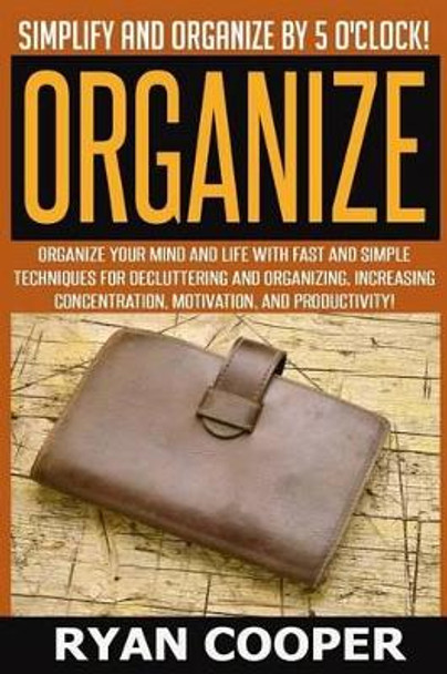 Organize - Ryan Cooper: Simplify And Organize By 5 O'clock! Organize Your Mind And Life With Fast And Simple Techniques For Decluttering And Organizing, Increasing Concentration, Motivation, And Productivity! by Ryan Cooper 9781514214749