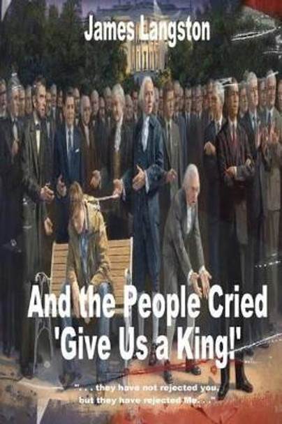 And the People Cried, &quot;Give Us a King!&quot;: &quot;. . . they have not rejected thee, but they have rejected me. . .&quot; by James G Langston 9781477472033