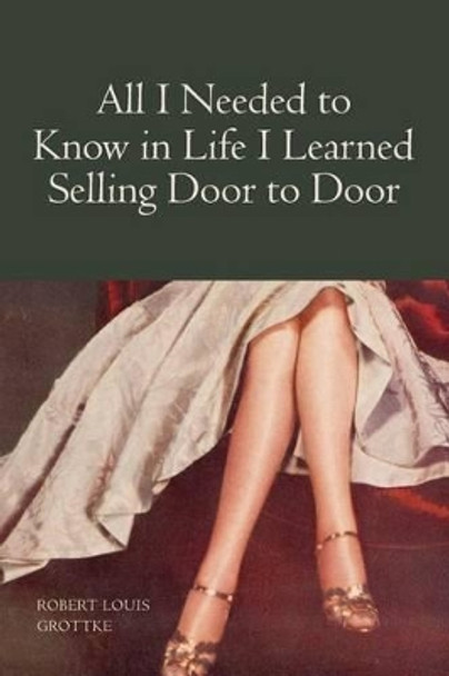 All I Needed to Know in Life I Learned Selling Door to Door by Robert Louis Grottke 9781419632006