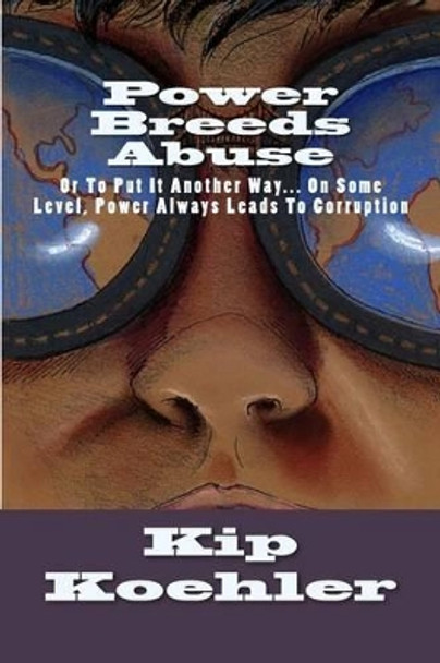 Power Breeds Abuse: Or To Put This Another Way... On Some Level, Power Always Leads To Corruption by Kip Koehler 9781479215485