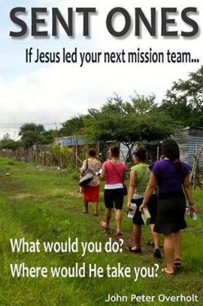 Sent Ones: If Jesus led your next mission team...: What would you do? Where would He take you? by John Peter Overholt 9781511432146