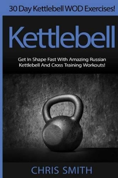 Kettlebell - Chris Smith: 30 Day Kettlebell WOD Exercises! Get In Shape Fast With Amazing Russian Kettlebell And Cross Training Workouts! by Chris Smith 9781514690680