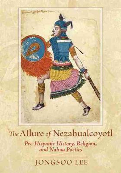 The Allure of Nezahualcoyotl: Pre-Hispanic History, Religion, and Nahua Poetics by Jongsoo Lee