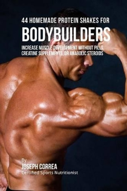 44 Homemade Protein Shakes for Bodybuilders: Increase Muscle Development without Pills, Creatine Supplements, or Anabolic Steroids by Correa (Certified Sports Nutritionist) 9781516916863
