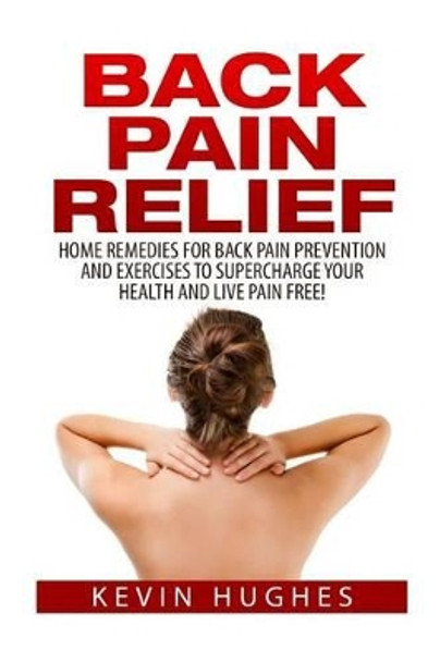 Back Pain Relief: Home Remedies for Back Pain Prevention and Exercises to Supercharge Your Health and Live Pain Free! by Kevin Hughes 9781515009597