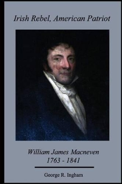 Irish Rebel, American Patriot: : William James Macneven, 1763-1841 by George R Ingham Ph D 9781517188856