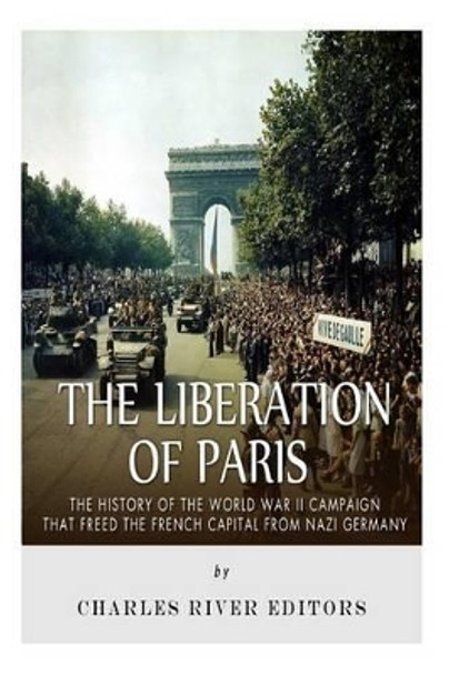 The Liberation of Paris: The History of the World War II Campaign that Freed the French Capital from Nazi Germany by Charles River Editors 9781517271893