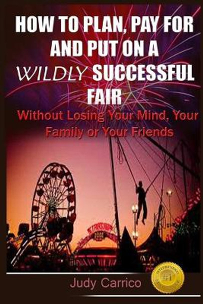 How To Plan Pay For and Put On A Wildly Successful Fair: Without Losing Your Mind, Your Family or Your Friends by Judy Carrico 9781516945160