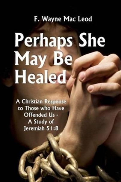 Perhaps She May Be Healed: A Christian Response to Those Who Have Offended Us - A Study of Jeremiah 51:8 by F Wayne Mac Leod 9781516960002