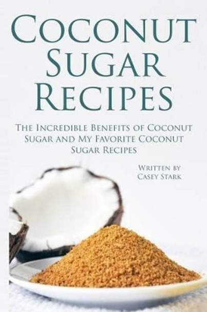 Coconut Sugar Recipes: The Incredible Benefits of Coconut Sugar and My Favorite Coconut Sugar Recipes by Casey Stark 9781516966905