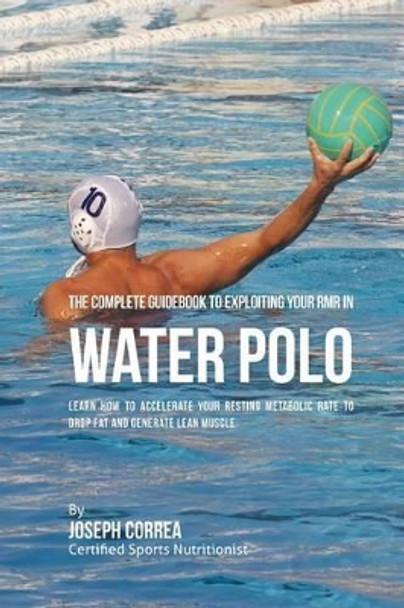 The Complete Guidebook to Exploiting Your Rmr in Water Polo: Learn How to Accelerate Your Resting Metabolic Rate to Drop Fat and Generate Lean Muscle by Correa (Certified Sports Nutritionist) 9781530397440