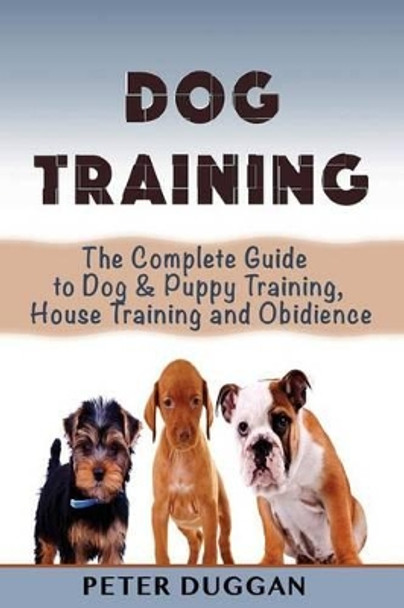 Dog Training: The Complete Guide to Puppy Training, House Training & Obedience- For Old and Young Dogs! by Peter Duggan 9781530526093