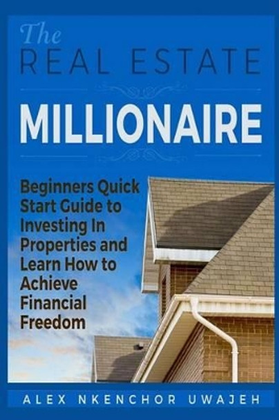 The Real Estate Millionaire - Beginners Quick Start Guide to Investing In Properties and Learn How to Achieve Financial Freedom by Alex Nkenchor Uwajeh 9781518608384